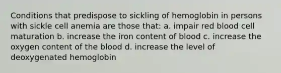 Conditions that predispose to sickling of hemoglobin in persons with sickle cell anemia are those that: a. impair red blood cell maturation b. increase the iron content of blood c. increase the oxygen content of the blood d. increase the level of deoxygenated hemoglobin