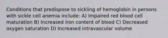 Conditions that predispose to sickling of hemoglobin in persons with sickle cell anemia include: A) Impaired red blood cell maturation B) Increased iron content of blood C) Decreased oxygen saturation D) Increased intravascular volume