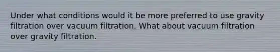 Under what conditions would it be more preferred to use gravity filtration over vacuum filtration. What about vacuum filtration over gravity filtration.