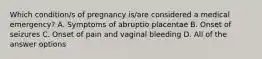 Which condition/s of pregnancy is/are considered a medical emergency? A. Symptoms of abruptio placentae B. Onset of seizures C. Onset of pain and vaginal bleeding D. All of the answer options