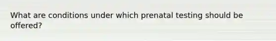 What are conditions under which prenatal testing should be offered?