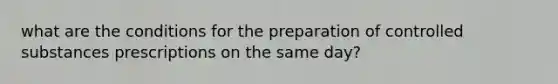 what are the conditions for the preparation of controlled substances prescriptions on the same day?