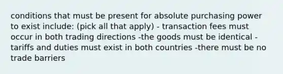 conditions that must be present for absolute purchasing power to exist include: (pick all that apply) - transaction fees must occur in both trading directions -the goods must be identical -tariffs and duties must exist in both countries -there must be no trade barriers