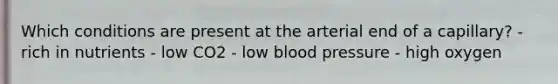 Which conditions are present at the arterial end of a capillary? - rich in nutrients - low CO2 - low <a href='https://www.questionai.com/knowledge/kD0HacyPBr-blood-pressure' class='anchor-knowledge'>blood pressure</a> - high oxygen