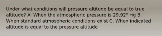 Under what conditions will pressure altitude be equal to true altitude? A. When the atmospheric pressure is 29.92" Hg B. When standard atmospheric conditions exist C. When indicated altitude is equal to the pressure altitude