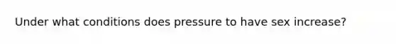 Under what conditions does pressure to have sex increase?