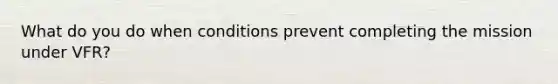 What do you do when conditions prevent completing the mission under VFR?