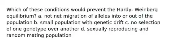 Which of these conditions would prevent the Hardy- Weinberg equilibrium? a. not net migration of alleles into or out of the population b. small population with genetic drift c. no selection of one genotype over another d. sexually reproducing and random mating population