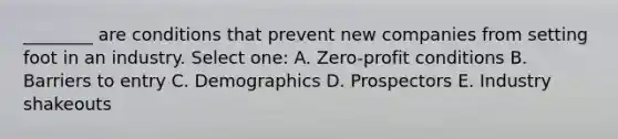 ________ are conditions that prevent new companies from setting foot in an industry. Select one: A. Zero-profit conditions B. Barriers to entry C. Demographics D. Prospectors E. Industry shakeouts