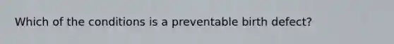 Which of the conditions is a preventable birth defect?