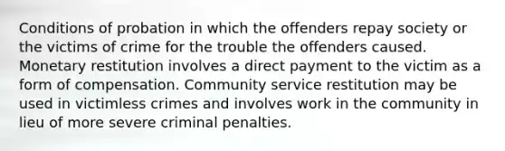 Conditions of probation in which the offenders repay society or the victims of crime for the trouble the offenders caused. Monetary restitution involves a direct payment to the victim as a form of compensation. Community service restitution may be used in victimless crimes and involves work in the community in lieu of more severe criminal penalties.