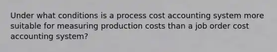 Under what conditions is a process cost accounting system more suitable for measuring production costs than a job order cost accounting system?