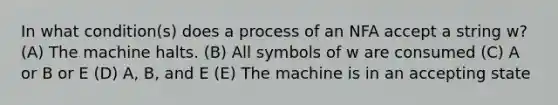 In what condition(s) does a process of an NFA accept a string w? (A) The machine halts. (B) All symbols of w are consumed (C) A or B or E (D) A, B, and E (E) The machine is in an accepting state