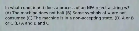 In what condition(s) does a process of an NFA reject a string w? (A) The machine does not halt (B) Some symbols of w are not consumed (C) The machine is in a non-accepting state. (D) A or B or C (E) A and B and C