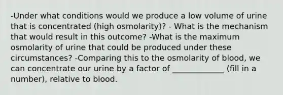 -Under what conditions would we produce a low volume of urine that is concentrated (high osmolarity)? - What is the mechanism that would result in this outcome? -What is the maximum osmolarity of urine that could be produced under these circumstances? -Comparing this to the osmolarity of blood, we can concentrate our urine by a factor of _____________ (fill in a number), relative to blood.