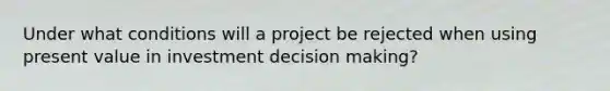 Under what conditions will a project be rejected when using present value in investment decision making?