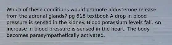 Which of these conditions would promote aldosterone release from the adrenal glands? pg 618 textbook A drop in blood pressure is sensed in the kidney. Blood potassium levels fall. An increase in blood pressure is sensed in the heart. The body becomes parasympathetically activated.