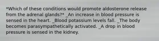 *Which of these conditions would promote aldosterone release from the adrenal glands?* _An increase in blood pressure is sensed in the heart. _Blood potassium levels fall. _The body becomes parasympathetically activated. _A drop in blood pressure is sensed in the kidney.