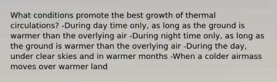 What conditions promote the best growth of thermal circulations? -During day time only, as long as the ground is warmer than the overlying air -During night time only, as long as the ground is warmer than the overlying air -During the day, under clear skies and in warmer months -When a colder airmass moves over warmer land