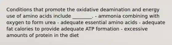 Conditions that promote the oxidative deamination and energy use of amino acids include ________. - ammonia combining with oxygen to form urea - adequate essential amino acids - adequate fat calories to provide adequate ATP formation - excessive amounts of protein in the diet