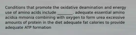 Conditions that promote the oxidative deamination and energy use of amino acids include ________. adequate essential amino acidsa mmonia combining with oxygen to form urea excessive amounts of protein in the diet adequate fat calories to provide adequate ATP formation