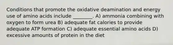 Conditions that promote the oxidative deamination and energy use of amino acids include ________. A) ammonia combining with oxygen to form urea B) adequate fat calories to provide adequate ATP formation C) adequate essential amino acids D) excessive amounts of protein in the diet