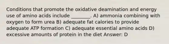 Conditions that promote the oxidative deamination and energy use of amino acids include ________. A) ammonia combining with oxygen to form urea B) adequate fat calories to provide adequate ATP formation C) adequate essential amino acids D) excessive amounts of protein in the diet Answer: D