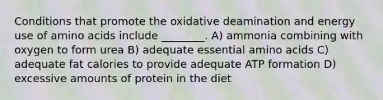 Conditions that promote the oxidative deamination and energy use of amino acids include ________. A) ammonia combining with oxygen to form urea B) adequate essential amino acids C) adequate fat calories to provide adequate ATP formation D) excessive amounts of protein in the diet