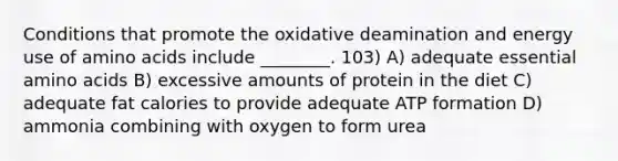 Conditions that promote the oxidative deamination and energy use of amino acids include ________. 103) A) adequate essential amino acids B) excessive amounts of protein in the diet C) adequate fat calories to provide adequate ATP formation D) ammonia combining with oxygen to form urea