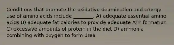 Conditions that promote the oxidative deamination and energy use of amino acids include ________. A) adequate essential amino acids B) adequate fat calories to provide adequate ATP formation C) excessive amounts of protein in the diet D) ammonia combining with oxygen to form urea