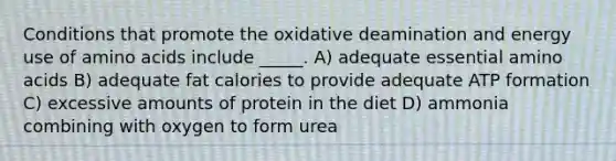 Conditions that promote the oxidative deamination and energy use of amino acids include _____. A) adequate essential amino acids B) adequate fat calories to provide adequate ATP formation C) excessive amounts of protein in the diet D) ammonia combining with oxygen to form urea