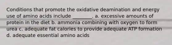 Conditions that promote the oxidative deamination and energy use of amino acids include ________. a. excessive amounts of protein in the diet b. ammonia combining with oxygen to form urea c. adequate fat calories to provide adequate ATP formation d. adequate essential amino acids