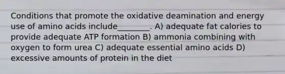 Conditions that promote the oxidative deamination and energy use of amino acids include________. A) adequate fat calories to provide adequate ATP formation B) ammonia combining with oxygen to form urea C) adequate essential amino acids D) excessive amounts of protein in the diet