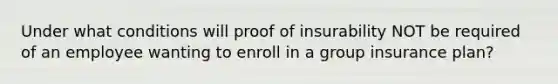 Under what conditions will proof of insurability NOT be required of an employee wanting to enroll in a group insurance plan?