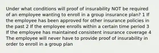 Under what conditions will proof of insurability NOT be required of an employee wanting to enroll in a group insurance plan? 1 If the employee has been approved for other insurance policies in the past 2 If the employee enrolls within a certain time period 3 If the employee has maintained consistent insurance coverage 4 The employee will never have to provide proof of insurability in order to enroll in a group plan