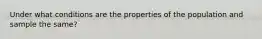 Under what conditions are the properties of the population and sample the same?