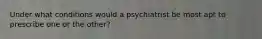 Under what conditions would a psychiatrist be most apt to prescribe one or the other?