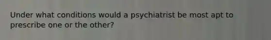 Under what conditions would a psychiatrist be most apt to prescribe one or the other?