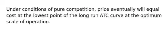 Under conditions of pure competition, price eventually will equal cost at the lowest point of the long run ATC curve at the optimum scale of operation.