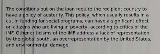 The conditions put on the loan require the recipient country to have a policy of austerity. This policy, which usually results in a cut in funding for social programs, can have a significant effect on citizens who are living in poverty, according to critics of the IMF. Other criticisms of the IMF address a lack of representation by the global south, an overrepresentation by the United States, and environmental damage