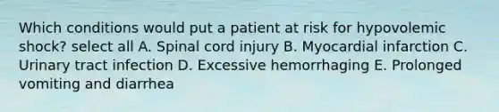 Which conditions would put a patient at risk for hypovolemic shock? select all A. Spinal cord injury B. Myocardial infarction C. Urinary tract infection D. Excessive hemorrhaging E. Prolonged vomiting and diarrhea