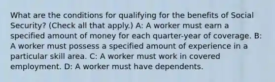 What are the conditions for qualifying for the benefits of Social Security? (Check all that apply.) A: A worker must earn a specified amount of money for each quarter-year of coverage. B: A worker must possess a specified amount of experience in a particular skill area. C: A worker must work in covered employment. D: A worker must have dependents.