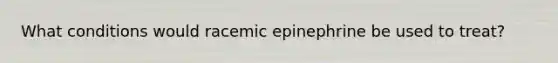 What conditions would racemic epinephrine be used to treat?