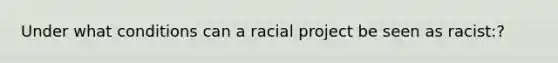 Under what conditions can a racial project be seen as racist:?