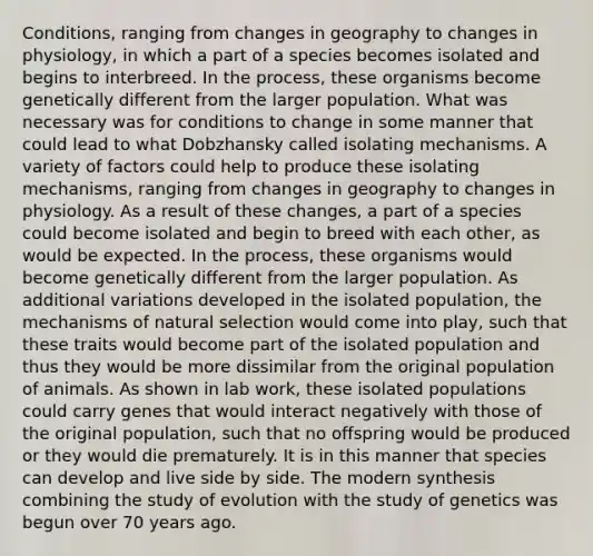 Conditions, ranging from changes in geography to changes in physiology, in which a part of a species becomes isolated and begins to interbreed. In the process, these organisms become genetically different from the larger population. What was necessary was for conditions to change in some manner that could lead to what Dobzhansky called isolating mechanisms. A variety of factors could help to produce these isolating mechanisms, ranging from changes in geography to changes in physiology. As a result of these changes, a part of a species could become isolated and begin to breed with each other, as would be expected. In the process, these organisms would become genetically different from the larger population. As additional variations developed in the isolated population, the mechanisms of <a href='https://www.questionai.com/knowledge/kAcbTwWr3l-natural-selection' class='anchor-knowledge'>natural selection</a> would come into play, such that these traits would become part of the isolated population and thus they would be more dissimilar from the original population of animals. As shown in lab work, these isolated populations could carry genes that would interact negatively with those of the original population, such that no offspring would be produced or they would die prematurely. It is in this manner that species can develop and live side by side. The modern synthesis combining the study of evolution with the study of genetics was begun over 70 years ago.