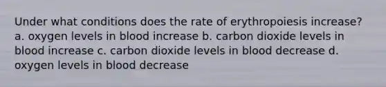 Under what conditions does the rate of erythropoiesis increase? a. oxygen levels in blood increase b. carbon dioxide levels in blood increase c. carbon dioxide levels in blood decrease d. oxygen levels in blood decrease