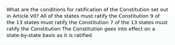 What are the conditions for ratification of the Constitution set out in Article VII? All of the states must ratify the Constitution 9 of the 13 states must ratify the Constitution 7 of the 13 states must ratify the Constitution The Constitution goes into effect on a state-by-state basis as it is ratified