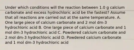 Under which conditions will the reaction between 1.0 g calcium carbonate and excess hydrochloric acid be the fastest? Assume that all reactions are carried out at the same temperature. A. One large piece of calcium carbonate and 2 mol dm-3 hydrochloric acid B. One large piece of calcium carbonate and 1 mol dm-3 hydrochloric acid C. Powdered calcium carbonate and 2 mol dm-3 hydrochloric acid D. Powdered calcium carbonate and 1 mol dm-3 hydrochloric acid