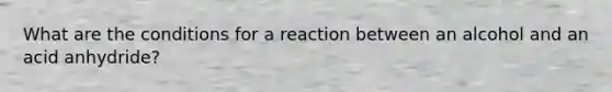 What are the conditions for a reaction between an alcohol and an acid anhydride?