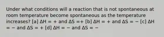 Under what conditions will a reaction that is not spontaneous at room temperature become spontaneous as the temperature increases? [a] ∆H = + and ∆S =+ [b] ∆H = + and ∆S = − [c] ∆H = − and ∆S = + [d] ∆H = − and ∆S = −